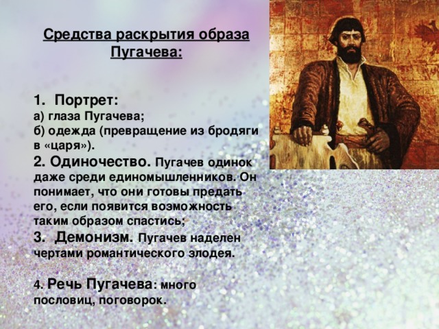 Средства раскрытия образа Пугачева: 1. Портрет: а) глаза Пугачева; б) одежда (превращение из бродяги в «царя»). 2. Одиночество. Пугачев одинок даже среди единомышленников. Он понимает, что они готовы предать его, если появится возможность таким образом спастись; 3 . Демонизм. Пугачев наделен чертами романтического злодея.  4. Речь Пугачева : много пословиц, поговорок.  