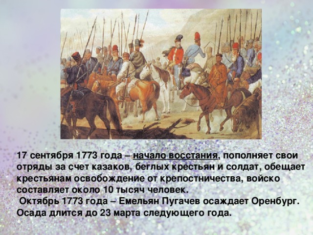 17 сентября 1773 года – начало восстания , пополняет свои отряды за счет казаков, беглых крестьян и солдат, обещает крестьянам освобождение от крепостничества, войско составляет около 10 тысяч человек.  Октябрь 1773 года – Емельян Пугачев осаждает Оренбург. Осада длится до 23 марта следующего года.   