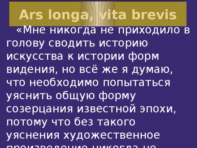 Ars longa, vita brevis   «Мне никогда не приходило в голову сводить историю искусства к истории форм видения, но всё же я думаю, что необходимо попытаться уяснить общую форму созерцания известной эпохи, потому что без такого уяснения художественное произведение никогда не может быть оценено правильно».     Генрих Вёльфлин, искусствовед, Швейцария                          