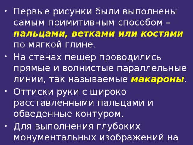 Первые рисунки были выполнены самым примитивным способом – пальцами, ветками или костями  по мягкой глине. На стенах пещер проводились прямые и волнистые параллельные линии, так называемые макароны . Оттиски руки с широко расставленными пальцами и обведенные контуром. Для выполнения глубоких монументальных изображений на скалах художник пользовался крупными каменными резцами 
