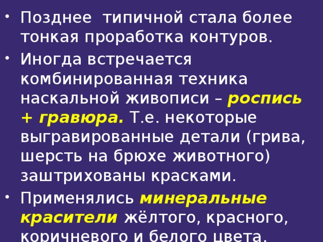 Позднее типичной стала более тонкая проработка контуров. Иногда встречается комбинированная техника наскальной живописи – роспись + гравюра. Т.е. некоторые выгравированные детали (грива, шерсть на брюхе животного) заштрихованы красками. Применялись минеральные красители жёлтого, красного, коричневого и белого цвета. Древесный уголь давал чёрный цвет 