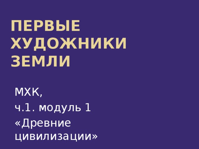Первые художники  Земли МХК, ч.1. модуль 1 «Древние цивилизации»      