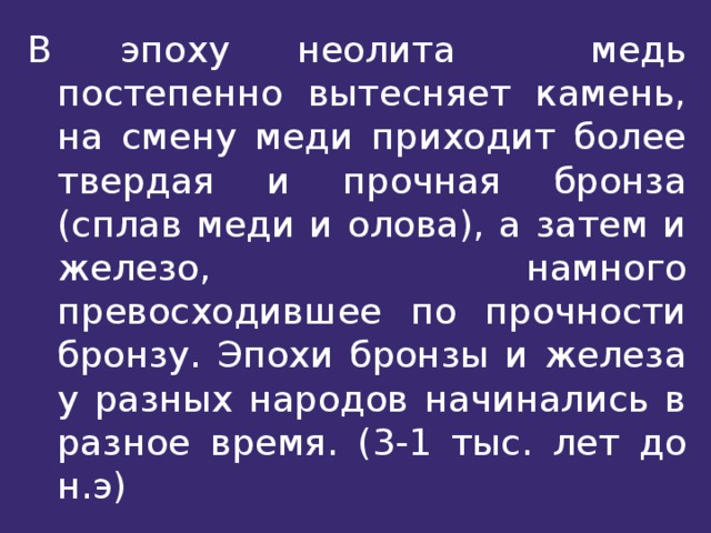 В эпоху неолита медь постепенно вытесняет камень, на смену меди приходит более твердая и прочная бронза (сплав меди и олова), а затем и железо, намного превосходившее по прочности бронзу. Эпохи бронзы и железа у разных народов начинались в разное время. (3-1 тыс. лет до н.э) 