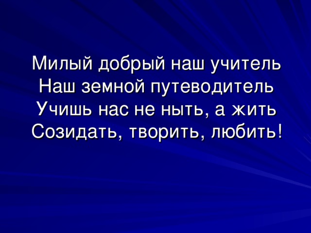 Милый добрый наш учитель  Наш земной путеводитель  Учишь нас не ныть, а жить  Созидать, творить, любить! 