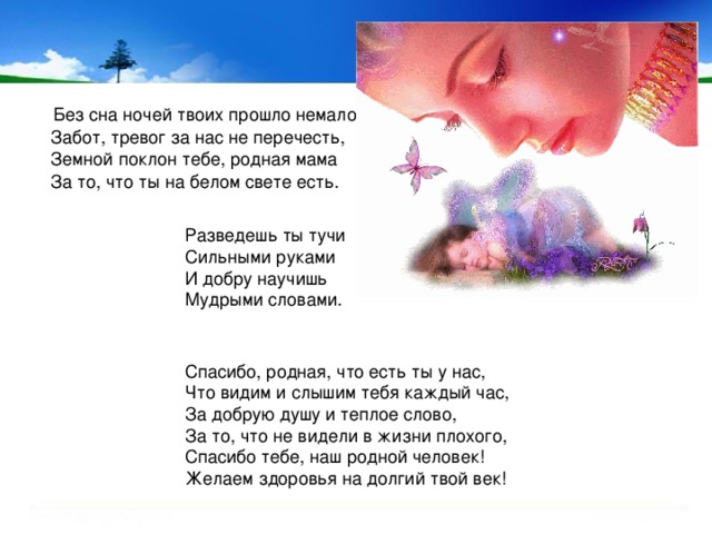  Без сна ночей твоих прошло немало,  Забот, тревог за нас не перечесть,  Земной поклон тебе, родная мама  За то, что ты на белом свете есть. Разведешь ты тучи  Сильными руками  И добру научишь  Мудрыми словами. Спасибо, родная, что есть ты у нас,  Что видим и слышим тебя каждый час,  За добрую душу и теплое слово,  За то, что не видели в жизни плохого,  Спасибо тебе, наш родной человек!  Желаем здоровья на долгий твой век! 