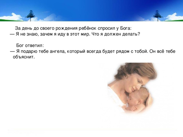     За день до своего рождения ребёнок спросил у Бога: — Я не знаю, зачем я иду в этот мир. Что я должен делать?  Бог ответил: — Я подарю тебе ангела, который всегда будет рядом с тобой. Он всё тебе объяснит. 