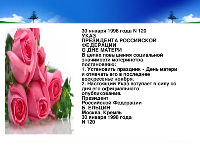 30 января 1998 года N 120 УКАЗ  ПРЕЗИДЕНТА РОССИЙСКОЙ ФЕДЕРАЦИИ О ДНЕ МАТЕРИ В целях повышения социальной значимости материнства постановляю: 1. Установить праздник - День матери и отмечать его в последнее воскресенье ноября. 2. Настоящий Указ вступает в силу со дня его официального опубликования. Президент  Российской Федерации  Б. ЕЛЬЦИН Москва, Кремль  30 января 1998 года  N 120 