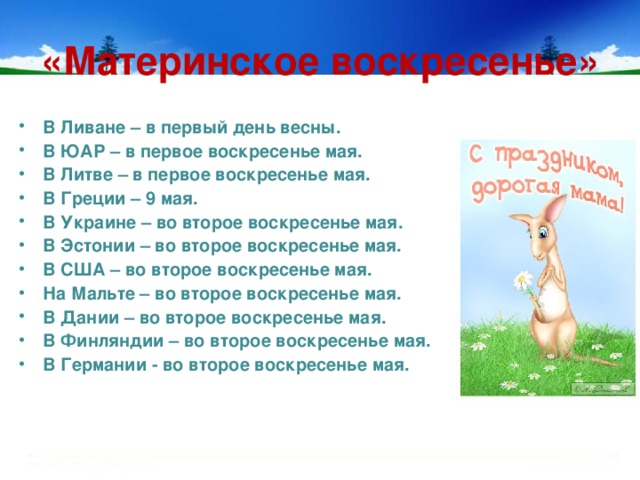 «Материнское воскресенье» В Ливане – в первый день весны. В ЮАР – в первое воскресенье мая. В Литве – в первое воскресенье мая. В Греции – 9 мая. В Украине – во второе воскресенье мая. В Эстонии – во второе воскресенье мая. В США – во второе воскресенье мая. На Мальте – во второе воскресенье мая. В Дании – во второе воскресенье мая. В Финляндии – во второе воскресенье мая. В Германии - во второе воскресенье мая.  