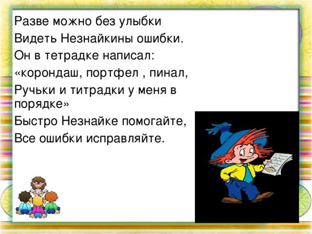 Разве можно без улыбки Видеть Незнайкины ошибки. Он в тетрадке написал: «корондаш, портфел , пинал, Ручьки и титрадки у меня в порядке» Быстро Незнайке помогайте, Все ошибки исправляйте.