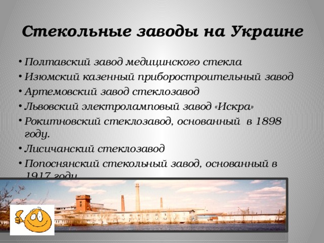 Стекольные заводы на Украине Полтавский завод медицинского стекла Изюмский казенный приборостроительный завод Артемовский завод стеклозавод Львовский электроламповый завод «Искра» Рокитновский стеклозавод, основанный в 1898 году. Лисичанский стеклозавод  Попоснянский стекольный завод, основанный в 1917 году   