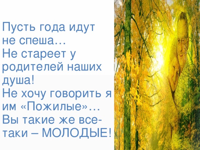 Пусть года идут  не спеша…  Не стареет у родителей наших душа!  Не хочу говорить я им «Пожилые»…  Вы такие же все-таки – МОЛОДЫЕ! 