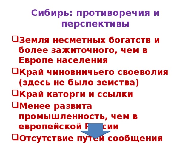 Сибирь: противоречия и перспективы Земля несметных богатств и более зажиточного, чем в Европе населения Край чиновничьего своеволия (здесь не было земства) Край каторги и ссылки Менее развита промышленность, чем в европейской России Отсутствие путей сообщения 