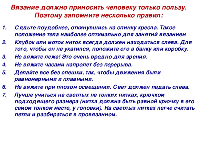  Вязание должно приносить человеку только пользу.  Поэтому запомните несколько правил:    Сядьте поудобнее, откинувшись на спинку кресла. Такое положение тела наиболее оптимально для занятий вязанием  Клубок или моток ниток всегда должен находиться слева. Для того, чтобы он не укатился, положите его в банку или коробку. Не вяжите лежа! Это очень вредно для зрения. Не вяжите часами напролет без перерыва.  Делайте все без спешки, так, чтобы движения были равномерными и плавными. Не вяжите при плохом освещении. Свет должен падать слева. Лучше учиться на светлых не тонких нитках, крючком подходящего размера (нитка должна быть равной крючку в его самом тонком месте, у головки). На светлых нитках легче считать петли и разбираться в провязанном.   