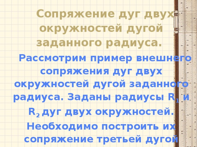 Сопряжение дуг двух окружностей дугой заданного радиуса. Рассмотрим пример внешнего сопряжения дуг двух окружностей дугой заданного радиуса. Заданы радиусы R 1 и R 2 дуг двух окружностей. Необходимо построить их сопряжение третьей дугой радиуса R. 