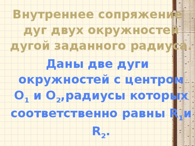 Внутреннее сопряжение дуг двух окружностей дугой заданного радиуса. Даны две дуги окружностей с центром O 1 и O 2 ,радиусы которых соответственно равны R 1 и R 2 . 