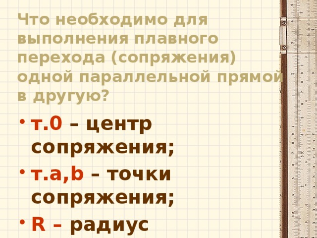 Что необходимо для выполнения плавного перехода (сопряжения) одной параллельной прямой в другую? т.0 – центр сопряжения; т.a,b – точки сопряжения; R – радиус сопряжения. 
