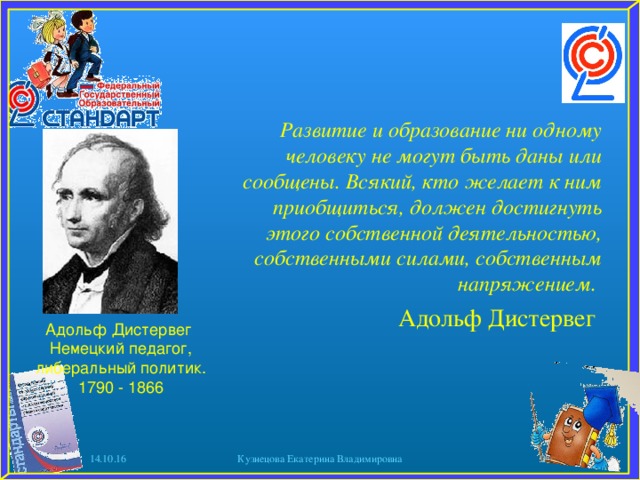 Развитие и образование ни одному человеку не могут быть даны или сообщены. Всякий, кто желает к ним приобщиться, должен достигнуть этого собственной деятельностью, собственными силами, собственным напряжением. Адольф Дистервег Адольф Дистервег Немецкий педагог, либеральный политик. 1790 - 1866 14.10.16 Кузнецова Екатерина Владимировна