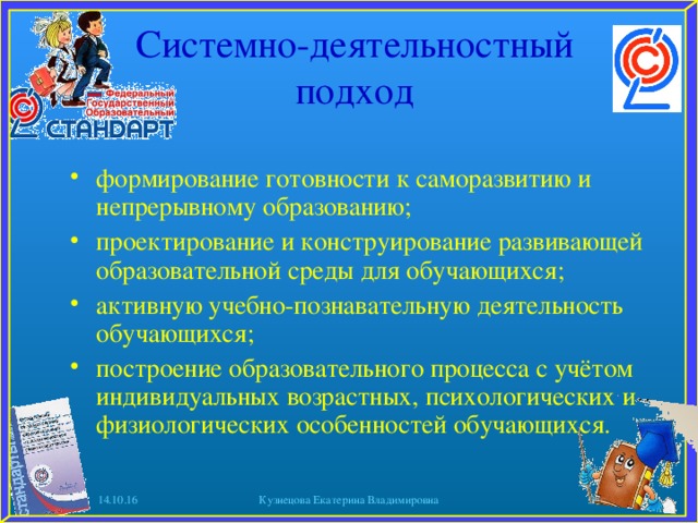 Системно-деятельностный подход формирование готовности к саморазвитию и непрерывному образованию; проектирование и конструирование развивающей образовательной среды для обучающихся; активную учебно-познавательную деятельность обучающихся; построение образовательного процесса с учётом индивидуальных возрастных, психологических и физиологических особенностей обучающихся.  14.10.16 Кузнецова Екатерина Владимировна