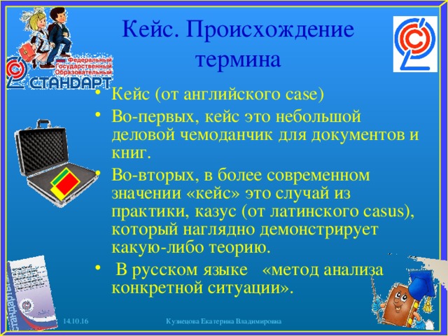 Кейс. Происхождение термина Кейс (от английского case) Во-первых, кейс это небольшой деловой чемоданчик для документов и книг. Во-вторых, в более современном значении «кейс» это случай из практики, казус (от латинского casus), который наглядно демонстрирует какую-либо теорию.  В русском языке «метод анализа конкретной ситуации».  14.10.16 Кузнецова Екатерина Владимировна