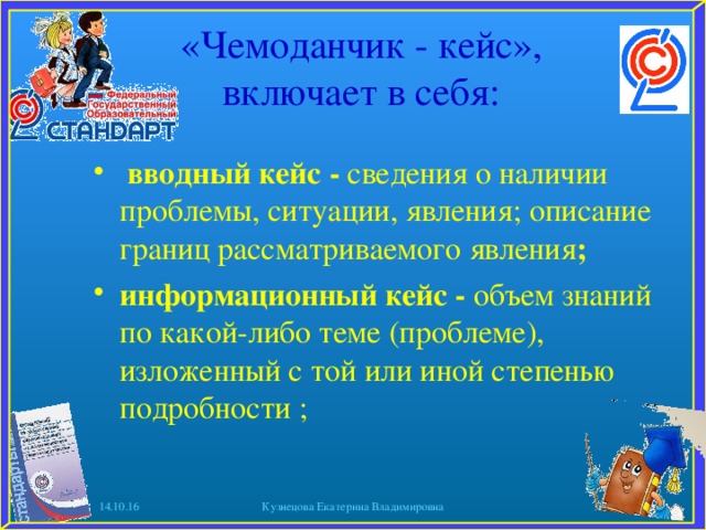 «Чемоданчик - кейс», включает в себя:    вводный кейс - сведения о наличии проблемы, ситуации, явления; описание границ рассматриваемого явления ; информационный кейс - объем знаний по какой-либо теме (проблеме), изложенный с той или иной степенью подробности ;   14.10.16 Кузнецова Екатерина Владимировна