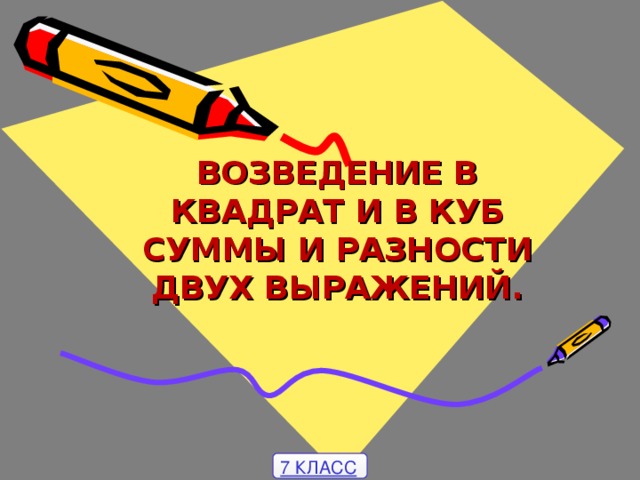 ВОЗВЕДЕНИЕ В КВАДРАТ И В КУБ СУММЫ И РАЗНОСТИ ДВУХ ВЫРАЖЕНИЙ . 7 КЛАСС 