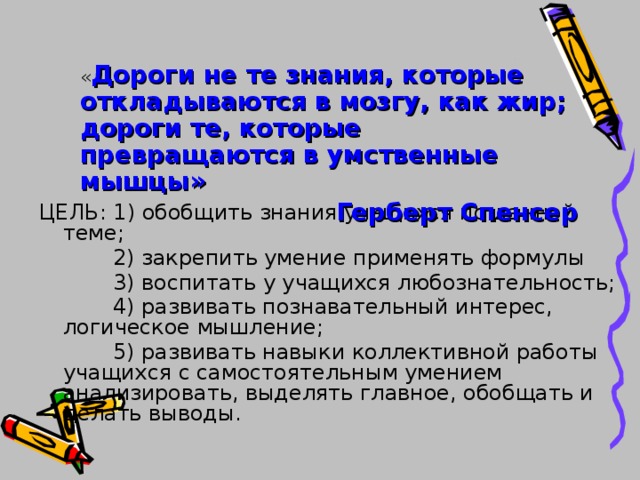  « Дороги не те знания, которые откладываются в мозгу, как жир; дороги те, которые превращаются в умственные мышцы» Герберт Спенсер ЦЕЛЬ: 1) обобщить знания учащихся по данной теме;  2) закрепить умение применять формулы  3) воспитать у учащихся любознательность;  4) развивать познавательный интерес, логическое мышление;  5) развивать навыки коллективной работы учащихся с самостоятельным умением анализировать, выделять главное, обобщать и делать выводы. 
