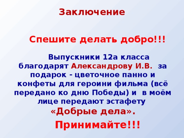 Заключение   Спешите делать добро!!!   Выпускники 12а класса благодарят Александрову И.В. за подарок - цветочное панно и конфеты для героини фильма (всё передано ко дню Победы) и в моём лице передают эстафету «Добрые дела». Принимайте!!!