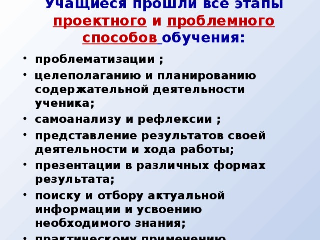 Учащиеся прошли все этапы проектного и проблемного способов  обучения: проблематизации ; целеполаганию и планированию содержательной деятельности ученика; самоанализу и рефлексии ; представление результатов своей деятельности и хода работы; презентации в различных формах результата; поиску и отбору актуальной информации и усвоению необходимого знания; практическому применению школьных знаний в различных, в том числе и нетиповых ситуациях; проведению исследования.