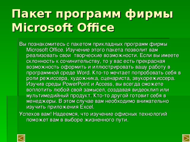 Пакет программ фирмы Microsoft Office Вы познакомитесь с пакетом прикладных программ фирмы Microsoft Office . Изучение этого пакета позволит вам реализовать свои творческие возможности. Если вы имеете склонность к сочинительству, то у вас есть прекрасная возможность оформить и иллюстрировать вашу работу в программной среде Word . Кто-то мечтает попробовать себя в роли режиссера, художника, сценариста, звукорежиссера. Изучив среды PowerPoint и Access , вы всегда сможете воплотить любой свой замысел, создавая видеоклип или мультимедийный продукт. Кто-то другой готовит себя в менеджеры. В этом случае вам необходимо внимательно изучить приложения Excel . Успехов вам! Надеемся, что изучение офисных технологий поможет вам в выборе жизненного пути. 