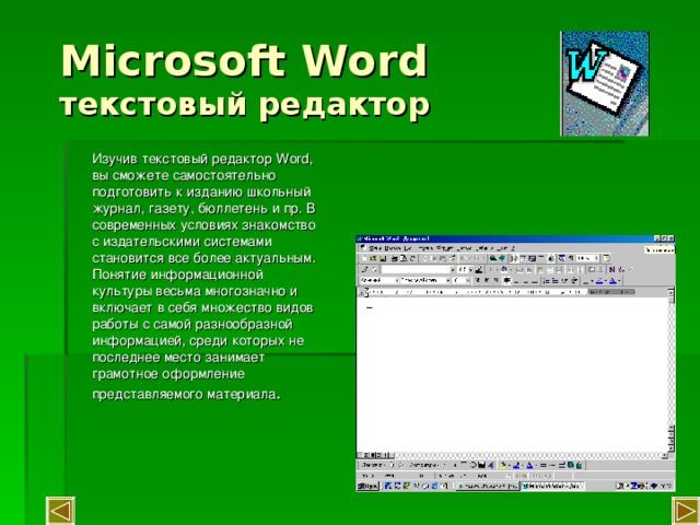 Microsoft Word  текстовый редактор Изучив текстовый редактор Word , вы сможете самостоятельно подготовить к изданию школьный журнал, газету, бюллетень и пр. В современных условиях знакомство с издательскими системами становится все более актуальным. Понятие информационной культуры весьма многозначно и включает в себя множество видов работы с самой разнообразной информацией, среди которых не последнее место занимает грамотное оформление представляемого материала . 