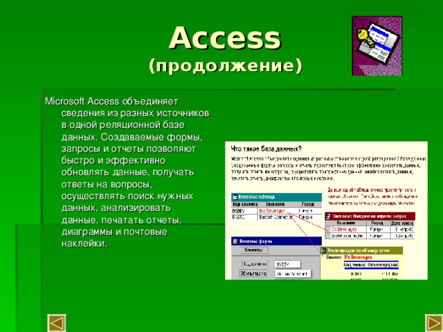 Access  (продолжение) Microsoft Access объединяет сведения из разных источников в одной реляционной базе данных. Создаваемые формы, запросы и отчеты позволяют быстро и эффективно обновлять данные, получать ответы на вопросы, осуществлять поиск нужных данных, анализировать данные, печатать отчеты, диаграммы и почтовые наклейки. 