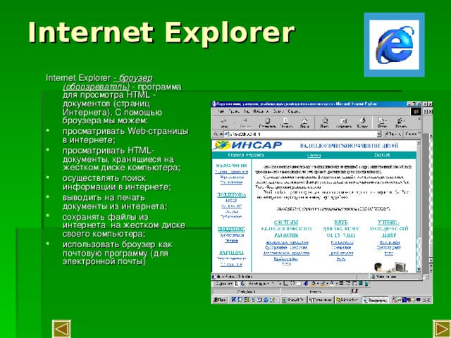 Internet Explorer   Internet Explorer - броузер (обоозреватель) - программа для просмотра HTML - документов (страниц Интернета). С помощью броузера мы можем: просматривать Web -страницы в интернете; просматривать HTML -документы, хранящиеся на жестком диске компьютера; осуществлять поиск информации в интернете; выводить на печать документы из интернета; сохранять файлы из интернета на жестком диске своего компьютера; использовать броузер как почтовую программу (для электронной почты) 