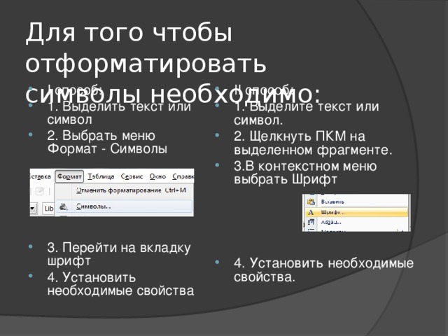 Для того чтобы отформатировать символы необходимо: I способ: 1. Выделить текст или символ 2. Выбрать меню Формат - Символы  II способ: 1. Выделите текст или символ. 2. Щелкнуть ПКМ на выделенном фрагменте. 3.В контекстном меню выбрать Шрифт     4. Установить необходимые свойства. 3. Перейти на вкладку шрифт 4. Установить необходимые свойства 