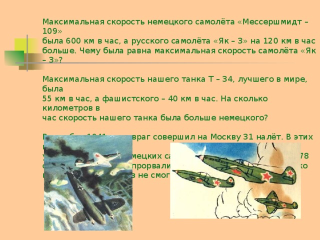 Максимальная скорость немецкого самолёта «Мессершмидт – 109» была 600 км в час, а русского самолёта «Як – 3» на 120 км в час больше. Чему была равна максимальная скорость самолёта «Як – 3»? Максимальная скорость нашего танка Т – 34, лучшего в мире, была 55 км в час, а фашистского – 40 км в час. На сколько километров в час скорость нашего танка была больше немецкого? В октябре 1941 года враг совершил на Москву 31 налёт. В этих налётах участвовало 2000 немецких самолётов, из них было сбито 278 самолётов, к городу прорвались только 72 самолёта. Сколько вражеских самолётов не смогли прорваться к Москве?