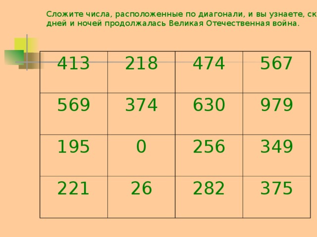 Сложите числа, расположенные по диагонали, и вы узнаете, сколько дней и ночей продолжалась Великая Отечественная война. 413 218 569 374 474 195 567 630 0 221 979 26 256 349 282 375