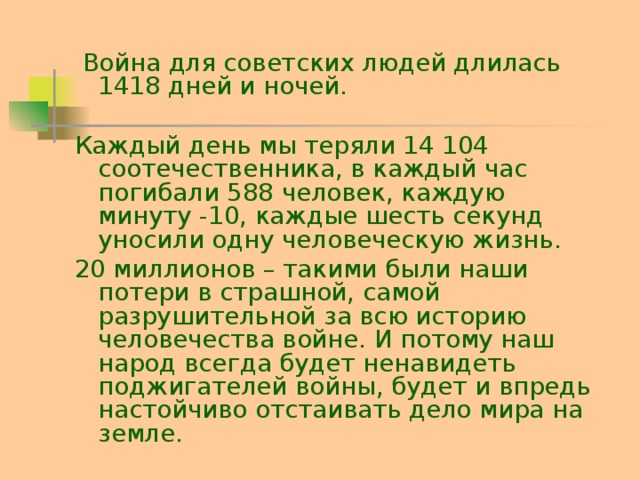 Война для советских людей длилась 1418 дней и ночей. Каждый день мы теряли 14 104 соотечественника, в каждый час погибали 588 человек, каждую минуту -10, каждые шесть секунд уносили одну человеческую жизнь. 20 миллионов – такими были наши потери в страшной, самой разрушительной за всю историю человечества войне. И потому наш народ всегда будет ненавидеть поджигателей войны, будет и впредь настойчиво отстаивать дело мира на земле.
