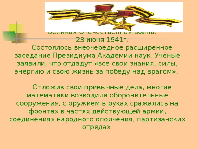 Великая Отечественная война. 23 июня 1941г. Состоялось внеочередное расширенное заседание Президиума Академии наук. Учёные заявили, что отдадут «все свои знания, силы, энергию и свою жизнь за победу над врагом». Отложив свои привычные дела, многие математики возводили оборонительные сооружения, с оружием в руках сражались на фронтах в частях действующей армии, соединениях народного ополчения, партизанских отрядах