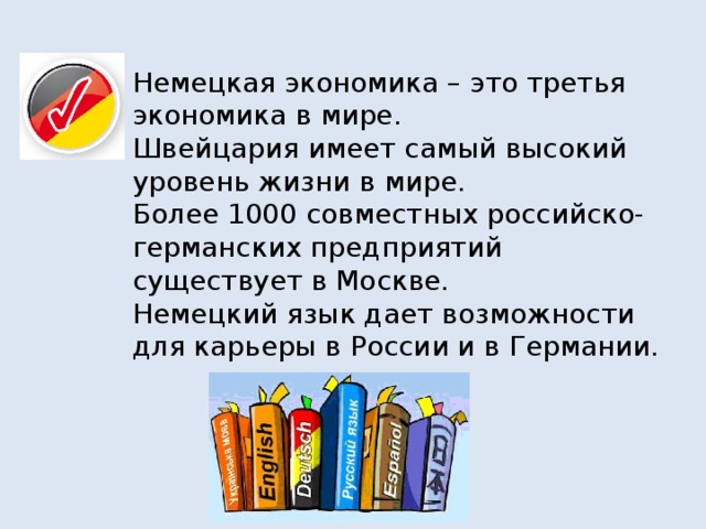 Немецкая экономика – это третья экономика в мире.  Швейцария имеет самый высокий уровень жизни в мире.  Более 1000 совместных российско-германских предприятий существует в Москве.  Немецкий язык дает возможности для карьеры в России и в Германии.