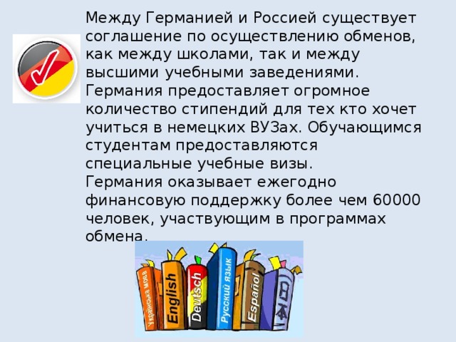 Между Германией и Россией существует соглашение по осуществлению обменов,  как между школами, так и между  высшими учебными заведениями.  Германия предоставляет огромное количество стипендий для тех кто хочет учиться в немецких ВУЗах. Обучающимся студентам предоставляются специальные учебные визы.  Германия оказывает ежегодно финансовую поддержку более чем 60000 человек, участвующим в программах обмена.
