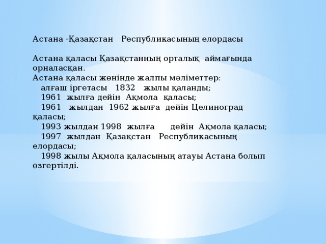 Астана -Қазақстан Республикасының елордасы   Астана қаласы Қазақстанның орталық аймағында орналасқан. Астана қаласы жөнінде жалпы мәліметтер:  алғаш іргетасы 1832 жылы қаланды;  1961 жылға дейін Ақмола қаласы;  1961 жылдан 1962 жылға дейін Целиноград қаласы;  1993 жылдан 1998 жылға дейін Ақмола қаласы;  1997 жылдан Қазақстан Республикасының елордасы;  1998 жылы Ақмола қаласының атауы Астана болып өзгертілді.     