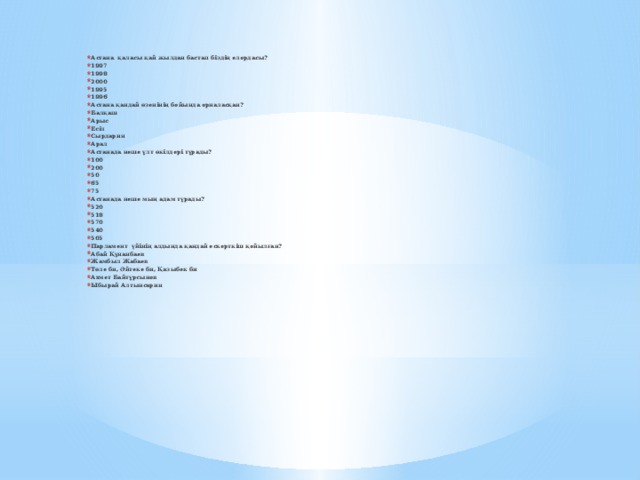 Астана қаласы қай жылдан бастап біздің елордасы? 1997 1998 2000 1995 1996 Астана қандай өзенінің бойында орналасқан? Балқаш Арыс Есіл Сырдария Арал Астанада неше ұлт өкілдері тұрады? 100 200 50 65 75 Астанада неше мың адам тұрады? 520 518 570 540 505 Парламент үйінің алдында қандай ескерткіш қойылған? Абай Құнанбаев Жамбыл Жабаев Төле би, Әйтеке би, Қазыбек би Ахмет Байтұрсынов Ыбырай Алтынсарин 