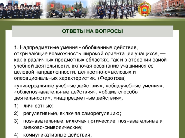 ОТВЕТЫ НА ВОПРОСЫ 1. Надпредметные умения - обобщенные действия, открывающие возможность широкой ориентации учащихся, — как в различных предметных областях, так и в строении самой учебной деятельности, включая осознание учащимися ее целевой направленности, ценностно-смысловых и операциональных характеристик. (Федотова) «универсальные учебные действия», «общеучебные умения», «общепознавательные действия», «общие способы деятельности», «надпредметные действия». личностные; регулятивные, включая саморегуляцию; познавательные, включая логические, познавательные и знаково-символические; коммуникативные действия.  