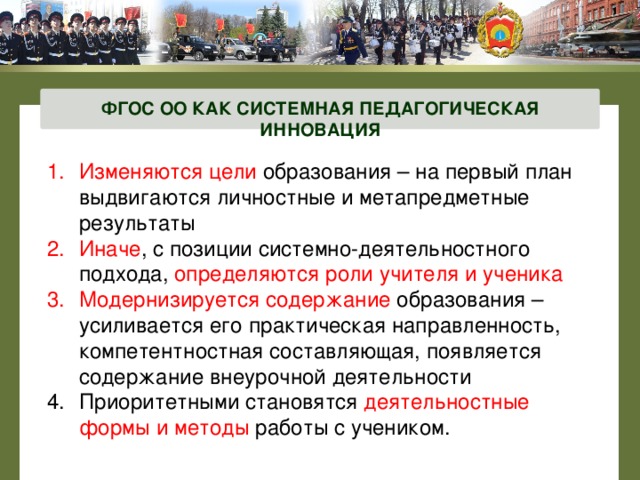ФГОС ОО КАК СИСТЕМНАЯ ПЕДАГОГИЧЕСКАЯ ИННОВАЦИЯ Изменяются цели образования – на первый план выдвигаются личностные и метапредметные результаты Иначе , с позиции системно-деятельностного подхода, определяются роли учителя и ученика Модернизируется содержание образования – усиливается его практическая направленность, компетентностная составляющая, появляется содержание внеурочной деятельности Приоритетными становятся деятельностные формы и методы работы с учеником. 