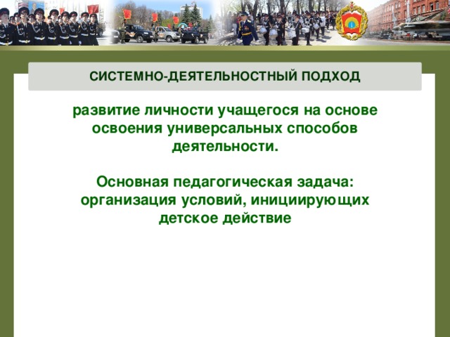 СИСТЕМНО-ДЕЯТЕЛЬНОСТНЫЙ ПОДХОД развитие личности учащегося на основе освоения универсальных способов деятельности.  Основная педагогическая задача: организация условий, инициирующих детское действие   