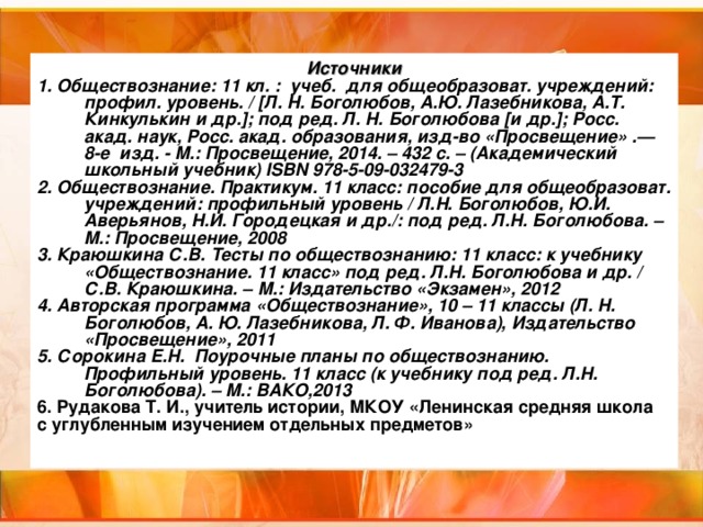 Источники 1. Обществознание: 11 кл. : учеб. для общеобразоват. учреждений: профил. уровень. / [Л. Н. Боголюбов, А.Ю. Лазебникова, А.Т. Кинкулькин и др.]; под ред. Л. Н. Боголюбова [и др.]; Росс. акад. наук, Росс. акад. образования, изд-во «Просвещение» .— 8-е изд. - М.: Просвещение, 2014. – 432 с. – (Академический школьный учебник) ISBN 978-5-09-032479-3 2. Обществознание. Практикум. 11 класс: пособие для общеобразоват. учреждений: профильный уровень / Л.Н. Боголюбов, Ю.И. Аверьянов, Н.И. Городецкая и др./: под ред. Л.Н. Боголюбова. – М.: Просвещение, 2008 3. Краюшкина С.В. Тесты по обществознанию: 11 класс: к учебнику «Обществознание. 11 класс» под ред. Л.Н. Боголюбова и др. / С.В. Краюшкина. – М.: Издательство «Экзамен», 2012 4. Авторская программа «Обществознание», 10 – 11 классы (Л. Н. Боголюбов, А. Ю. Лазебникова, Л. Ф. Иванова), Издательство «Просвещение», 2011 5. Сорокина Е.Н. Поурочные планы по обществознанию. Профильный уровень. 11 класс (к учебнику под ред. Л.Н. Боголюбова). – М.: ВАКО,2013 6. Рудакова Т. И., учитель истории, МКОУ «Ленинская средняя школа с углубленным изучением отдельных предметов»  