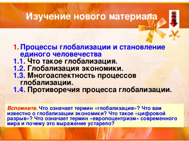 Изучение нового материала Процессы глобализации и становление единого человечества 1.1. Что такое глобализация . 1.2. Глобализация экономики . 1.3. Многоаспектность процессов глобализации . 1.4. Противоречия процесса глобализации . Вспомните. Что означает термин «глобализация»? Что вам известно о глобализации экономики? Что такое «цифровой разрыв»? Что означает термин «европоцентризм» современного мира и почему это выражение устарело? 
