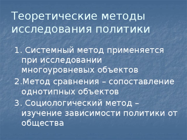Теоретические методы исследования политики 1. Системный метод применяется при исследовании многоуровневых объектов 2.Метод сравнения – сопоставление однотипных объектов 3. Социологический метод – изучение зависимости политики от общества 