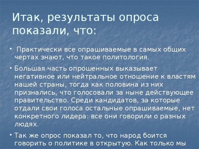Итак, результаты опроса показали, что:  Практически все опрашиваемые в самых общих чертах знают, что такое политология. Большая часть опрошенных выказывает негативное или нейтральное отношение к властям нашей страны, тогда как половина из них признались, что голосовали за ныне действующее правительство. Среди кандидатов, за которые отдали свои голоса остальные опрашиваемые, нет конкретного лидера: все они говорили о разных людях. Так же опрос показал то, что народ боится говорить о политике в открытую. Как только мы говорили о теме наших вопросов, многие просто убегали, ссылаясь на важные дела. 