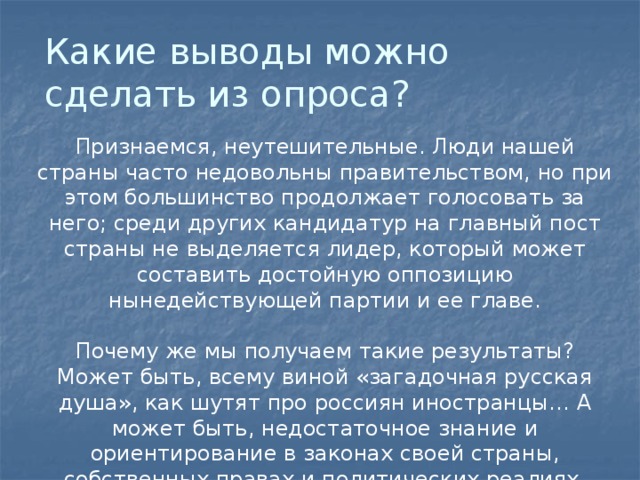 Какие выводы можно сделать из опроса? Признаемся, неутешительные. Люди нашей страны часто недовольны правительством, но при этом большинство продолжает голосовать за него; среди других кандидатур на главный пост страны не выделяется лидер, который может составить достойную оппозицию нынедействующей партии и ее главе.   Почему же мы получаем такие результаты? Может быть, всему виной «загадочная русская душа», как шутят про россиян иностранцы… А может быть, недостаточное знание и ориентирование в законах своей страны, собственных правах и политических реалиях. 