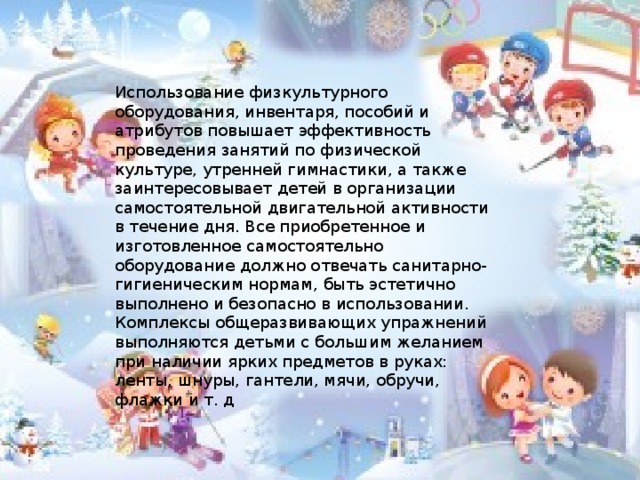 Использование физкультурного оборудования, инвентаря, пособий и атрибутов повышает эффективность проведения занятий по физической культуре, утренней гимнастики, а также заинтересовывает детей в организации самостоятельной двигательной активности в течение дня. Все приобретенное и изготовленное самостоятельно оборудование должно отвечать санитарно-гигиеническим нормам, быть эстетично выполнено и безопасно в использовании. Комплексы общеразвивающих упражнений выполняются детьми с большим желанием при наличии ярких предметов в руках: ленты, шнуры, гантели, мячи, обручи, флажки и т. д  